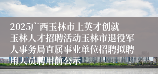 2025广西玉林市上英才创就玉林人才招聘活动玉林市退役军人事务局直属事业单位招聘拟聘用人员聘用前公示