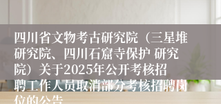 四川省文物考古研究院（三星堆研究院、四川石窟寺保护 研究院）关于2025年公开考核招聘工作人员取消部分考核招聘岗位的公告