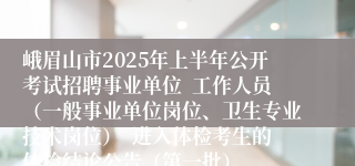 峨眉山市2025年上半年公开考试招聘事业单位  工作人员（一般事业单位岗位、卫生专业技术岗位）  进入体检考生的体检结论公告（第一批）