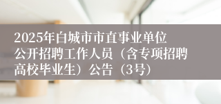 2025年白城市市直事业单位公开招聘工作人员（含专项招聘高校毕业生）公告（3号）