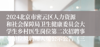 2024北京市密云区人力资源和社会保障局卫生健康委员会大学生乡村医生岗位第二次招聘事业单位拟聘用人员公示公告（三）