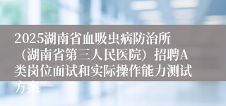 2025湖南省血吸虫病防治所（湖南省第三人民医院）招聘A类岗位面试和实际操作能力测试方案
