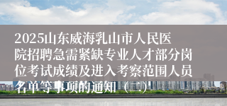 2025山东威海乳山市人民医院招聘急需紧缺专业人才部分岗位考试成绩及进入考察范围人员名单等事项的通知（二）