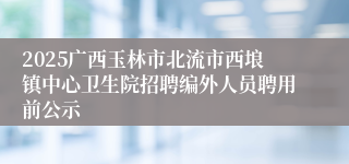 2025广西玉林市北流市西埌镇中心卫生院招聘编外人员聘用前公示