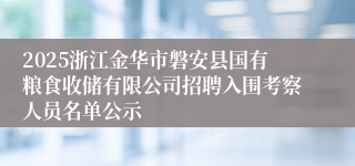 2025浙江金华市磐安县国有粮食收储有限公司招聘入围考察人员名单公示