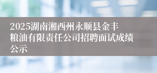 2025湖南湘西州永顺县金丰粮油有限责任公司招聘面试成绩公示