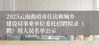 2025云南曲靖市住房和城乡建设局事业单位委托招聘拟录（聘）用人员名单公示