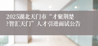 2025湖北天门市“才聚荆楚?智汇天门”人才引进面试公告