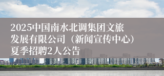 2025中国南水北调集团文旅发展有限公司（新闻宣传中心）夏季招聘2人公告