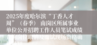 2025年度哈尔滨“丁香人才周”（春季） 南岗区所属事业单位公开招聘工作人员笔试成绩查询岗位取消及面试现场资格确认通知