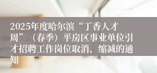 2025年度哈尔滨“丁香人才周”（春季）平房区事业单位引才招聘工作岗位取消、缩减的通知