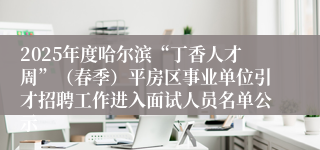 2025年度哈尔滨“丁香人才周”（春季）平房区事业单位引才招聘工作进入面试人员名单公示