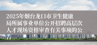 2025年烟台龙口市卫生健康局所属事业单位公开招聘高层次人才现场资格审查有关事项的公告