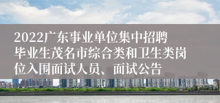 2022广东事业单位集中招聘毕业生茂名市综合类和卫生类岗位入围面试人员、面试公告