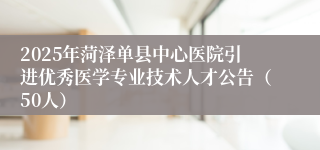 2025年菏泽单县中心医院引进优秀医学专业技术人才公告（50人）