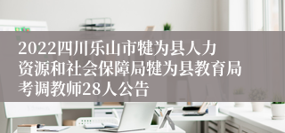 2022四川乐山市犍为县人力资源和社会保障局犍为县教育局考调教师28人公告