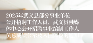 2025年武义县部分事业单位公开招聘工作人员、武义县融媒体中心公开招聘事业编制工作人员总成绩公示及入围体检的通知