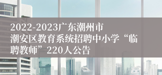 2022-2023广东潮州市潮安区教育系统招聘中小学“临聘教师”220人公告