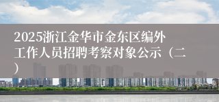 2025浙江金华市金东区编外工作人员招聘考察对象公示（二）