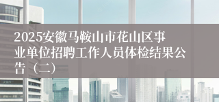 2025安徽马鞍山市花山区事业单位招聘工作人员体检结果公告（二）