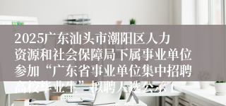 2025广东汕头市潮阳区人力资源和社会保障局下属事业单位参加“广东省事业单位集中招聘高校毕业生”拟聘人选公示