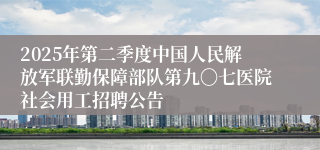 2025年第二季度中国人民解放军联勤保障部队第九〇七医院社会用工招聘公告