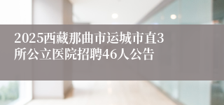 2025西藏那曲市运城市直3所公立医院招聘46人公告