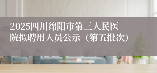 2025四川绵阳市第三人民医院拟聘用人员公示（第五批次）