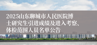 2025山东聊城市人民医院博士研究生引进成绩及进入考察、体检范围人员名单公告