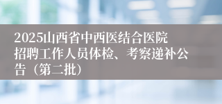 2025山西省中西医结合医院招聘工作人员体检、考察递补公告（第二批）
