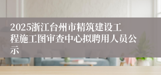 2025浙江台州市精筑建设工程施工图审查中心拟聘用人员公示