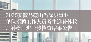 2025安徽马鞍山当涂县事业单位招聘工作人员考生递补体检、补检、进一步检查结果公告（一）