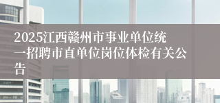 2025江西赣州市事业单位统一招聘市直单位岗位体检有关公告