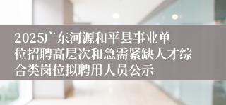 2025广东河源和平县事业单位招聘高层次和急需紧缺人才综合类岗位拟聘用人员公示