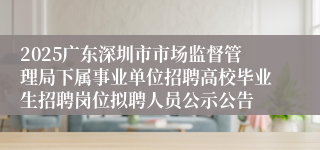 2025广东深圳市市场监督管理局下属事业单位招聘高校毕业生招聘岗位拟聘人员公示公告