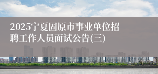2025宁夏固原市事业单位招聘工作人员面试公告(三)