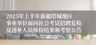 2025年上半年新疆塔城地区事业单位面向社会考试招聘复检及递补人员体检结果和考察公告