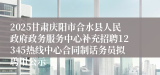 2025甘肃庆阳市合水县人民政府政务服务中心补充招聘12345热线中心合同制话务员拟聘用公示
