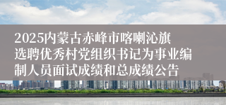 2025内蒙古赤峰市喀喇沁旗选聘优秀村党组织书记为事业编制人员面试成绩和总成绩公告