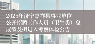 2025年济宁嘉祥县事业单位公开招聘工作人员（卫生类）总成绩及拟进入考察体检公告