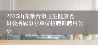 2025山东烟台市卫生健康委员会所属事业单位招聘拟聘用公示