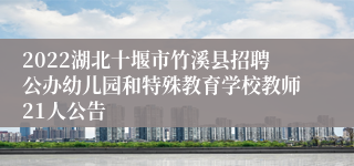 2022湖北十堰市竹溪县招聘公办幼儿园和特殊教育学校教师21人公告