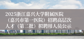 2025浙江嘉兴大学附属医院（嘉兴市第一医院）招聘高层次人才（第二批）拟聘用人员公示（一）