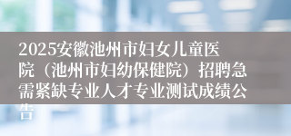 2025安徽池州市妇女儿童医院（池州市妇幼保健院）招聘急需紧缺专业人才专业测试成绩公告