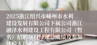 2025浙江绍兴市嵊州市水利建设发展有限公司下属公司浙江融泽水利建设工程有限公司（暂名）招聘项目经理总成绩及参加体检人员名单