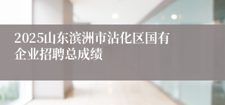 2025山东滨洲市沾化区国有企业招聘总成绩