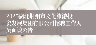 2025湖北荆州市文化旅游投资发展集团有限公司招聘工作人员面谈公告