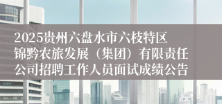 2025贵州六盘水市六枝特区锦黔农旅发展（集团）有限责任公司招聘工作人员面试成绩公告