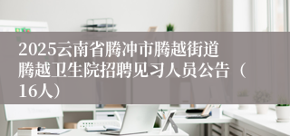 2025云南省腾冲市腾越街道腾越卫生院招聘见习人员公告（16人）