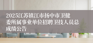 2025江苏镇江市扬中市卫健委所属事业单位招聘卫技人员总成绩公告